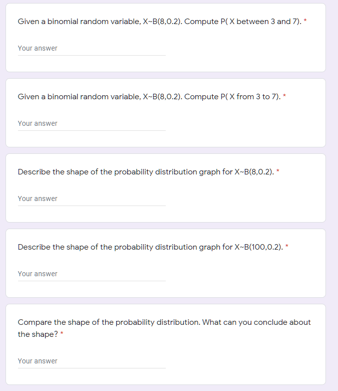 Given a binomial random variable, X~B(8,0.2). Compute P( X between 3 and 7). *
Your answer
Given a binomial random variable, X-B(8,0.2). Compute P(X from 3 to 7). *
Your answer
Describe the shape of the probability distribution graph for X-B(8,0.2). *
Your answer
Describe the shape of the probability distribution graph for X-B(100,0.2). *
Your answer
Compare the shape of the probability distribution. What can you conclude about
the shape? *
Your answer
