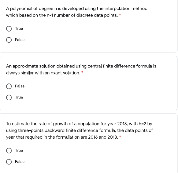 A polynomial of degree n is developed using the interpolation method
which based on the n-1 number of discrete data points. *
True
False
An approximate solution obtained using central finite difference formula is
always similar with an exact solution. *
False
True
To estimate the rate of growth of a population for year 2018, with h=2 by
using three-points backward finite difference formula, the data points of
year that required in the formulation are 2016 and 2018. *
True
False
