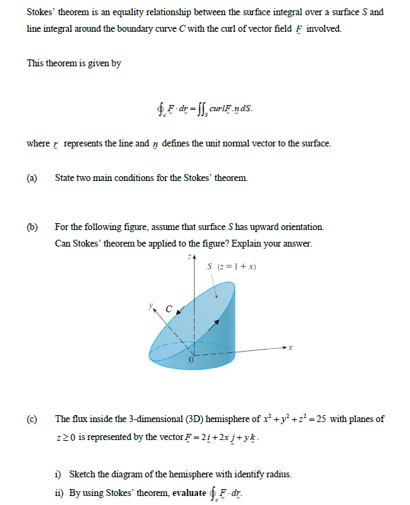 Stokes' theorem is an equality relationship between the surface integral over a surface S and
line integral around the boundary curve C with the curl of vector field F involved.
This theorem is given by
$.F dr = f[, curlF .ndS.
where r represents the line and n defines the unit nomal vector to the surface.
(a)
State two main conditions for the Stokes' theorem.
(b) For the following figure, assume that surface S has upward orientation.
Can Stokes' theorem be applied to the figure? Explain your answer.
S (2 =1+ x)
(c)
The flux inside the 3-dimensional (3D) hemisphere of x +y° +z? =25 with planes of
220 is represented by the vector F = 2i +2x j+yk.
i) Sketch the diagram of the hemisphere with identify radius.
ii) By using Stokes' theorem, evaluate fF - dr.
