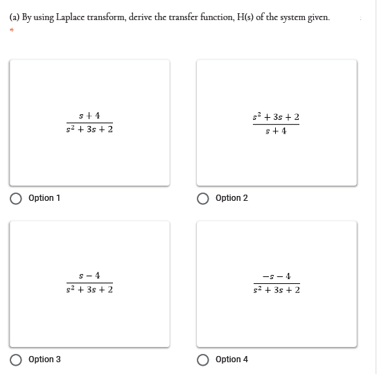 (a) By using Laplace transform, derive the transfer function, H(s) of the system given.
s+ 4
s? + 3s + 2
s2 + 3s + 2
+ + s
Option 1
Option 2
V - S-
s2 + 3s + 2
s- 4
g2 + 3s + 2
Option 3
Option 4
