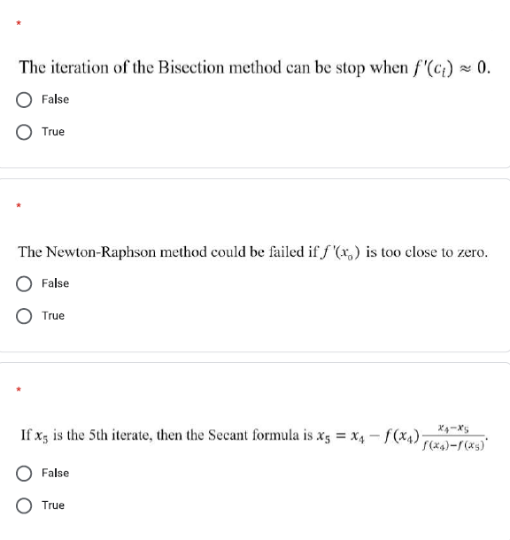 The iteration of the Bisection method can be stop when f'(c)
x 0.
False
True
The Newton-Raphson method could be failed if f '(x,) is too close to zero.
False
True
If x; is the 5th iterate, then the Secant formula is x3 = x4 - f(x4)
False
True
