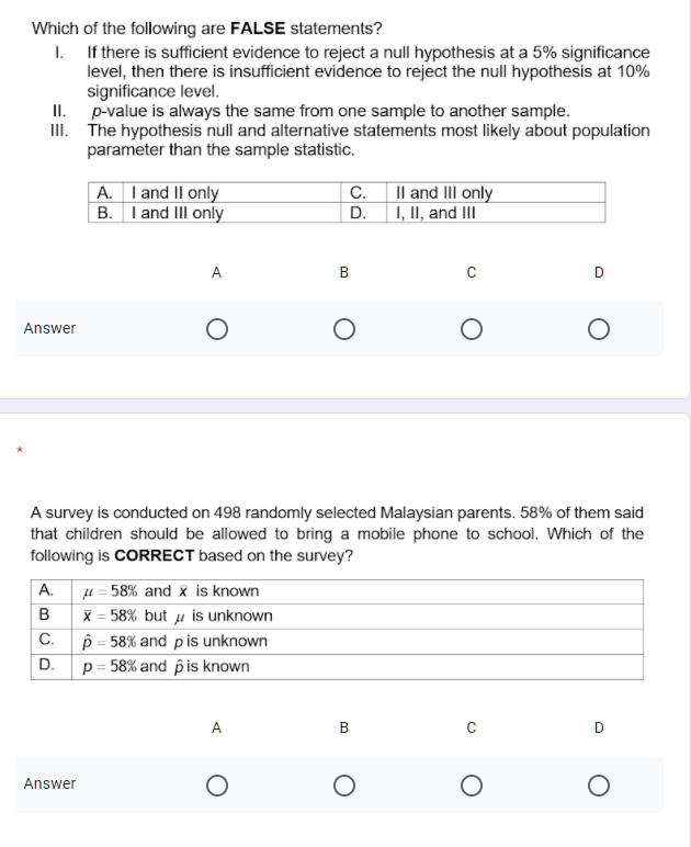 Which of the following are FALSE statements?
I. If there is sufficient evidence to reject a null hypothesis at a 5% significance
level, then there is insufficient evidence to reject the null hypothesis at 10%
significance level.
II. p-value is always the same from one sample to another sample.
III. The hypothesis null and alternative statements most likely about population
parameter than the sample statistic.
A. I and II only
B. I and III only
C. Il and III only
D. 1, II, and II
A.
D
Answer
A survey is conducted on 498 randomly selected Malaysian parents. 58% of them said
that children should be allowed to bring a mobile phone to school. Which of the
following is CORRECT based on the survey?
u = 58% and x is known
X = 58% but µ is unknown
C.
A.
p = 58% and pis unknown
p = 58% and pis known
D.
A
Answer
B.
B.
