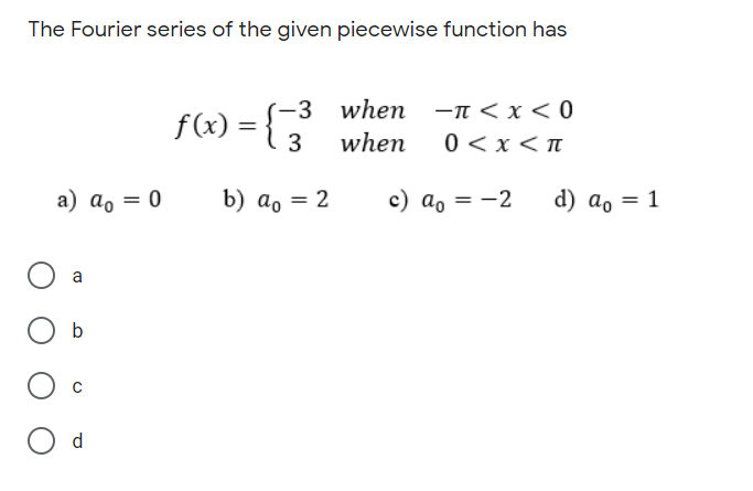 The Fourier series of the given piecewise function has
f(x) = {3 when -n<x < 0
(-3
%3D
3
when
0<x<n
a) ao = 0
b) а, — 2
c) a, = -2
d) ao = 1
b
d
