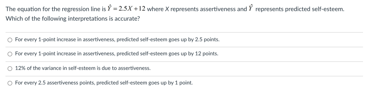 The equation for the regression line is Y = 2.5X +12 where X represents assertiveness and
represents predicted self-esteem.
Which of the following interpretations is accurate?
O For every 1-point increase in assertiveness, predicted self-esteem goes up by 2.5 points.
O For every 1-point increase in assertiveness, predicted self-esteem goes up by 12 points.
12% of the variance in self-esteem is due to assertiveness.
O For every 2.5 assertiveness points, predicted self-esteem goes up by 1 point.
