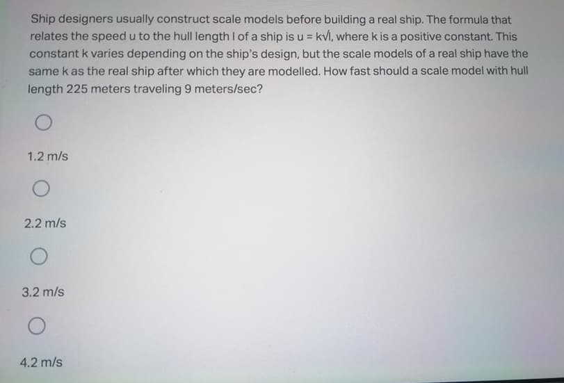 Ship designers usually construct scale models before building a real ship. The formula that
relates the speed u to the hull length I of a ship is u = kvl, where k is a positive constant. This
constant k varies depending on the ship's design, but the scale models of a real ship have the
same k as the real ship after which they are modelled. How fast should a scale model with hull
length 225 meters traveling 9 meters/sec?
1.2 m/s
2.2 m/s
3.2 m/s
4.2 m/s
