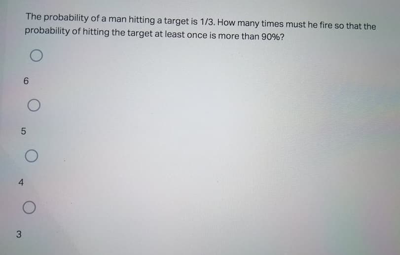 The probability of a man hitting a target is 1/3. How many times must he fire so that the
probability of hitting the target at least once is more than 90%?
6.
4
3.
