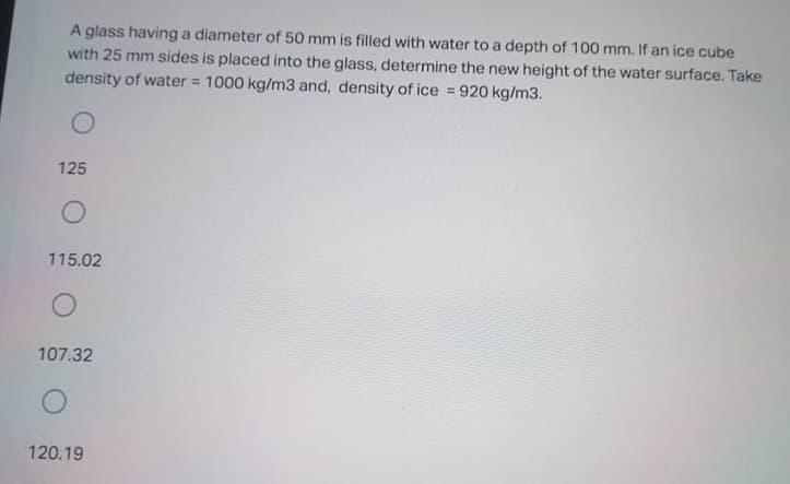 A glass having a diameter of 50 mm is filled with water to a depth of 100 mm. If an ice cube
with 25 mm sides is placed into the glass, determine the new height of the water surface. Take
density of water = 1000 kg/m3 and, density of ice = 920 kg/m3.
%3D
125
115.02
107.32
120.19
