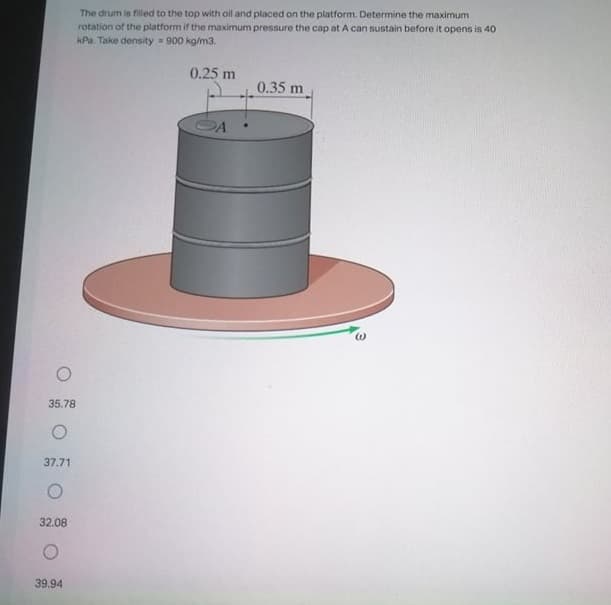 The drum is filled to the top with oil and placed on the platform. Determine the maximum
rotation of the platform if the maximum pressure the cap at A can sustain before it opens is 40
kPa. Take density 900 kg/m3.
0.25 m
0.35 m
35.78
37.71
32.08
39.94
