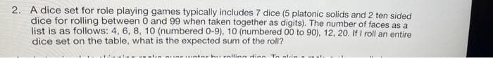 2. A dice set for role playing games typically includes 7 dice (5 platonic solids and 2 ten sided
dice for rolling between 0 and 99 when taken together as digits). The number of faces as a
list is as follows: 4, 6, 8, 10 (numbered 0-9), 10 (numbered 00 to 90), 12, 20. If I roll an entire
dice set on the table, what is the expected sum of the roll?
inrhuralling dion Te alin
