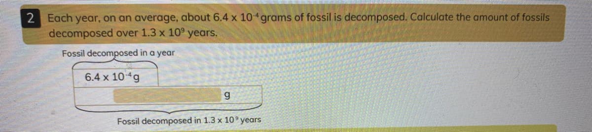 2 Each year, on an average, about 6.4 x 10 grams of fossil is decomposed. Calculate the amount of fossils
decomposed over 1.3 x 10° years.
Fossil decomposed in a year
6.4 x 10g
g
Fossil decomposed in 1.3 x 10 years
