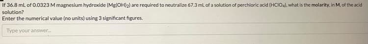 If 36.8 mL of 0.0323 M magnesium hydroxide (Mg(OH)2) are required to neutralize 67.3 ml of a solution of perchloric acid (HCIO4), what is the molarity, in M, of the acid
solution?
Enter the numerical value (no units) using 3 significant figures.
Type your answer.

