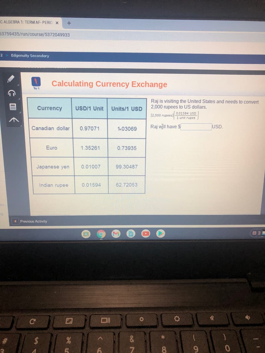 C ALGEBRA 1: TERM AF- PERIO X
53759435/run/course/5372049933
2
Edgenuity Secondary
Calculating Currency Exchange
Try It
Raj is visiting the United States and needs to convert
2,000 rupees to US dollars.
Currency
USD/1 Unit
Units/1 USD
0.01594 USD
(2,000 rupees)
1 unit rupee
Canadian dollar
0.97071
1-03069
Raj wll have $
USD.
Euro
1.35261
0.73935
Japanese yen
0.01007
99.30487
Indian rupee
0.01594
62.72053
bo
Previous Activity
Ce
&
