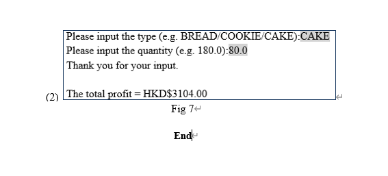 Please input the type (e.g. BREAD/COOKIE/CAKE):CAKE
Please input the quantity (e.g. 180.0):80.0
Thank you for your input.
(2) The total profit = HKD$3104.00
Fig 74
End