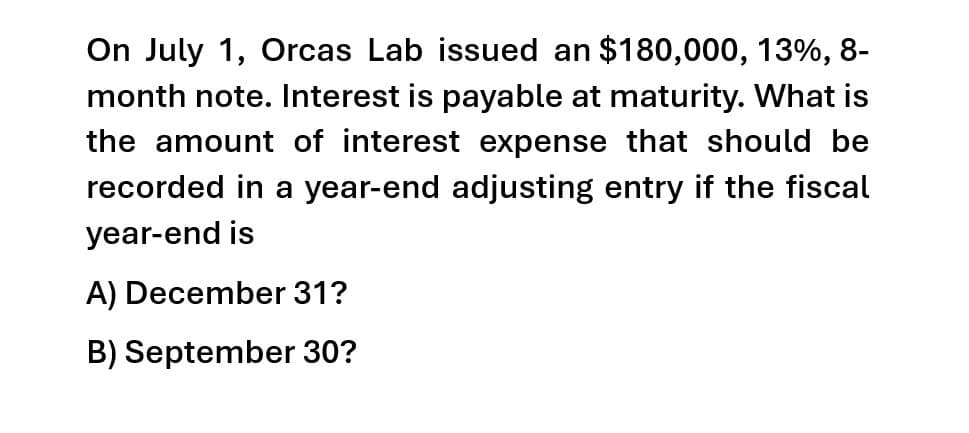 On July 1, Orcas Lab issued an $180,000, 13%, 8-
month note. Interest is payable at maturity. What is
the amount of interest expense that should be
recorded in a year-end adjusting entry if the fiscal
year-end is
A) December 31?
B) September 30?