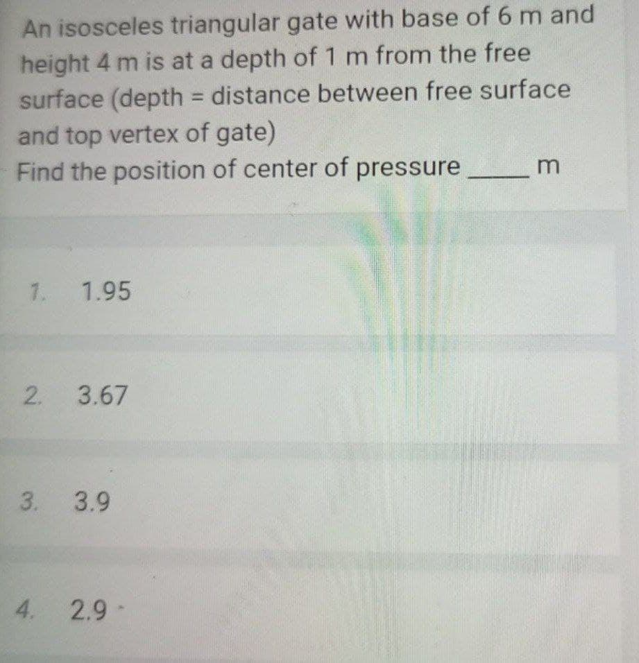 An isosceles triangular gate with base of 6 m and
height 4 m is at a depth of 1 m from the free
surface (depth = distance between free surface
and top vertex of gate)
Find the position of center of pressure
%3D
1. 1.95
3.67
3. 3.9
4. 2.9
-
2.
