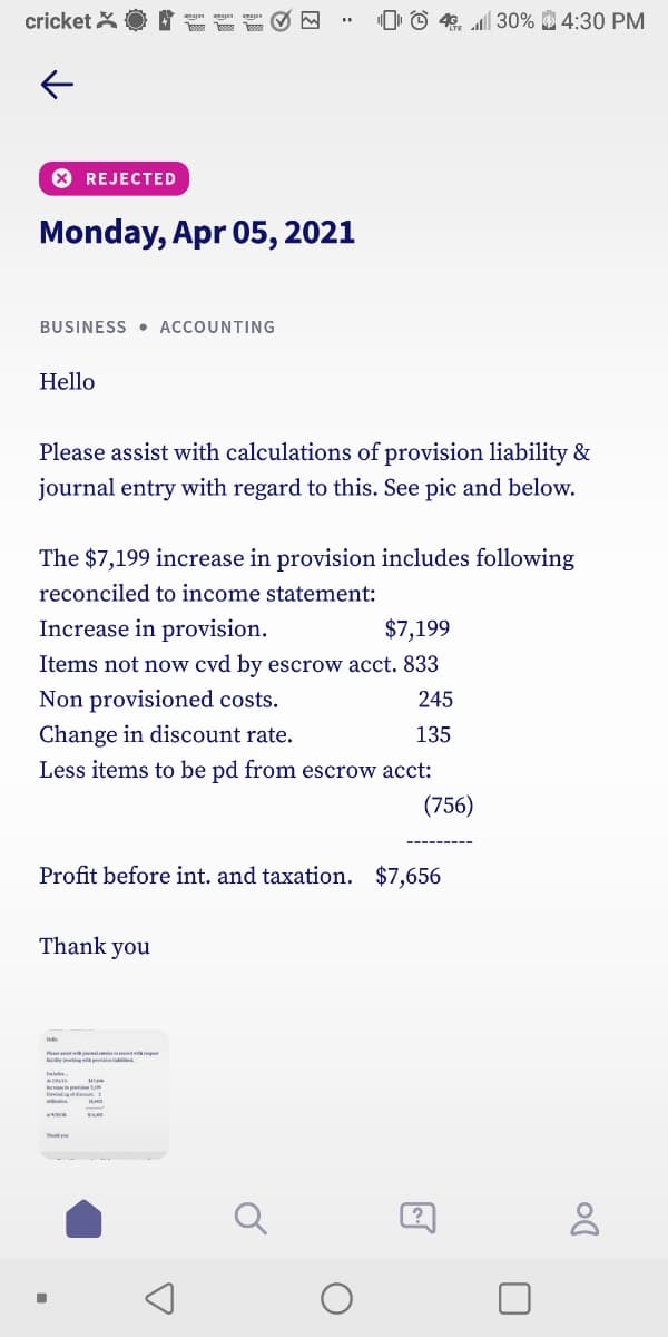 cricket X
"Þ © 4. l| 30% 4:30 PM
* REJECTED
Monday, Apr 05, 2021
BUSINESS • ACCOUNTING
Hello
Please assist with calculations of provision liability &
journal entry with regard to this. See pic and below.
The $7,199 increase in provision includes following
reconciled to income statement:
Increase in provision.
$7,199
Items not now cvd by escrow acct. 833
Non provisioned costs.
245
Change in discount rate.
135
Less items to be pd from escrow acct:
(756)
Profit before int. and taxation. $7,656
Thank you
Q
(?
