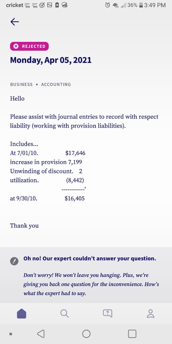 cricket
© 40. all 36% 3:49 PM
* REJECTED
Monday, Apr 05, 2021
BUSINESS • ACCOUNTING
Hello
Please assist with journal entries to record with respect
liability (working with provision liabilities).
Includes...
At 7/01/10.
$17,646
increase in provision 7,199
Unwinding of discount. 2
(8,442)
utilization.
at 9/30/10.
$16,405
Thank you
Oh no! Our expert couldn't answer your question.
Don't worry! We won't leave you hanging. Plus, we're
giving you back one question for the inconvenience. How's
what the expert had to say.
