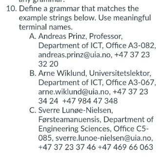 10. Define a grammar that matches the
example strings below. Use meaningful
terminal names.
A. Andreas Prinz, Professor,
Department of ICT, Office A3-082,
andreas.prinz@uia.no, +47 37 23
32 20
B. Arne Wiklund, Universitetslektor,
Department of ICT, Office A3-067,
arne.wiklund@uia.no, +47 37 23
34 24 +47 984 47 348
C. Sverre Lunøe-Nielsen,
Førsteamanuensis, Department of
Engineering Sciences, Office C5-
085, sverre.lunoe-nielsen@uia.no,
+47 37 23 37 46 +47 469 66 063