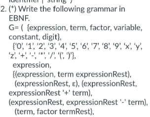 2. (*) Write the following grammar in
EBNF.
G= ({expression, term, factor, variable,
constant, digit},
{'0', '1', '2', '3', '4', '5', '6', '7', '8', '9', 'x', 'y',
2, +7 (9),
expression,
{(expression, term expressionRest),
(expressionRest, e), (expressionRest,
expressionRest'+' term),
(expressionRest, expression Rest'-' term),
(term, factor termRest),