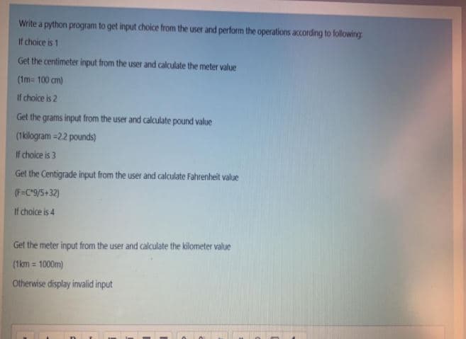Write a python program to get input choice from the user and perform the operations according to following
If choice is 1
Get the centimeter input from the user and calculate the meter value
(1m= 100 cm)
If choice is 2
Get the grams input from the user and calculate pound value
(1kilogram =22 pounds)
If choice is 3
Get the Centigrade input from the user and calculate Fahrenheit value
(F=C°9/5+32)
If choice is 4
Get the meter input from the user and calculate the kilometer value
(1km = 1000m)
Otherwise display invalid input
