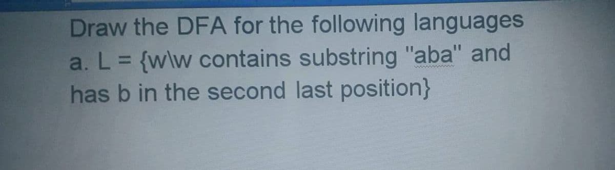 Draw the DFA for the following languages
a. L = {w\w contains substring "aba" and
has b in the second last position}
%3D
