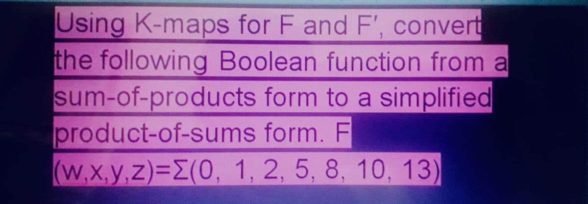 Using K-maps for F and F', convert
the following Boolean function from a
sum-of-products form to a simplified
product-of-sums form. F
(W.X.y,z)=E(0, 1, 2, 5, 8, 10, 13)
