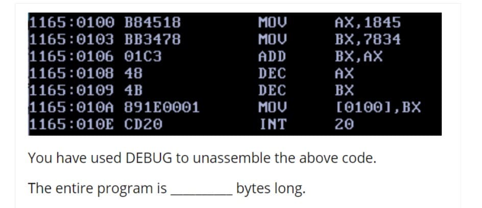 1165:0100 B84518
1165:0103 BB3478
1165:0106 01C3
1165:0108 48
1165:0109 4B
1165:010A 891E0001
1165 : 01 ΘΕ CD20
AX, 1845
BX, 7834
BX, AX
AX
MOV
MOV
ADD
DEC
DEC
BX
MOV
(01001, BX
INT
20
You have used DEBUG to unassemble the above code.
The entire program is
bytes long.
