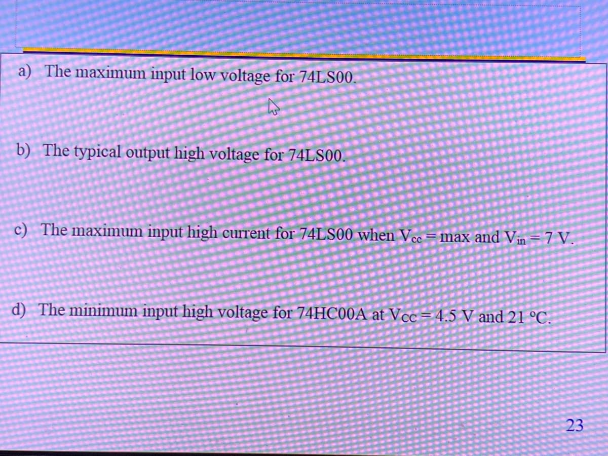 a) The maximum input low voltage for 74LS00.
b) The typical output high voltage for 74LS00.
c) The maximum input high current for 74LS00 when Vcc =max and Vin=7 V.
d) The minimum input high voltage for 74HC00A at Vcc = 4.5 V and 21 °C.
23
