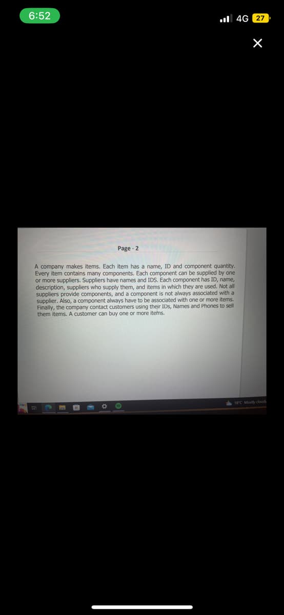 6:52
A company makes items. Each item has a name, ID and component quantity.
Every item contains many components. Each component can be supplied by one
or more suppliers. Suppliers have names and IDS. Each component has ID, name,
description, suppliers who supply them, and items in which they are used. Not all
suppliers provide components, and a component is not always associated with a
supplier. Also, a component always have to be associated with one or more items.
Finally, the company contact customers using their IDs, Names and Phones to sell
them items. A customer can buy one or more items.
A
Page - 2
O
●
4G 27
X
18°C Mostly cloudy