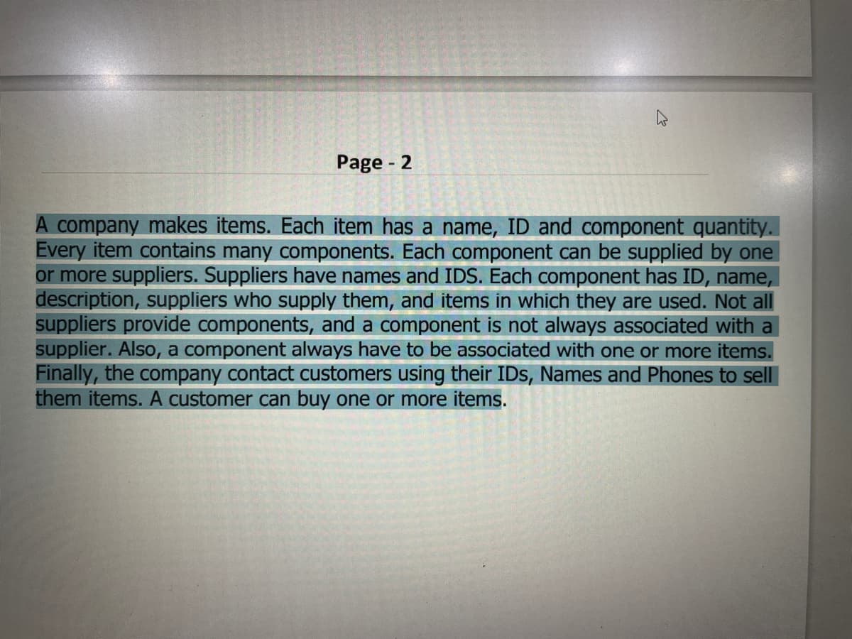 Page - 2
A company makes items. Each item has a name, ID and component quantity.
Every item contains many components. Each component can be supplied by one
or more suppliers. Suppliers have names and IDS. Each component has ID, name,
description, suppliers who supply them, and items in which they are used. Not all
suppliers provide components, and a component is not always associated with a
supplier. Also, a component always have to be associated with one or more items.
Finally, the company contact customers using their IDs, Names and Phones to sell
them items. A customer can buy one or more items.