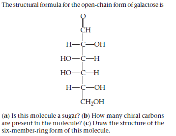 The structural formula for the open-chain form of galactose is
CH
Н—ҫ—ОН
Но—С—н
НО—С—Н
Н—ҫ—ОН
CH-ОН
(a) Is this molecule a sugar? (b) How many chiral carbons
are present in the molecule? (C) Draw the structure of the
six-member-ring form of this molecule.
