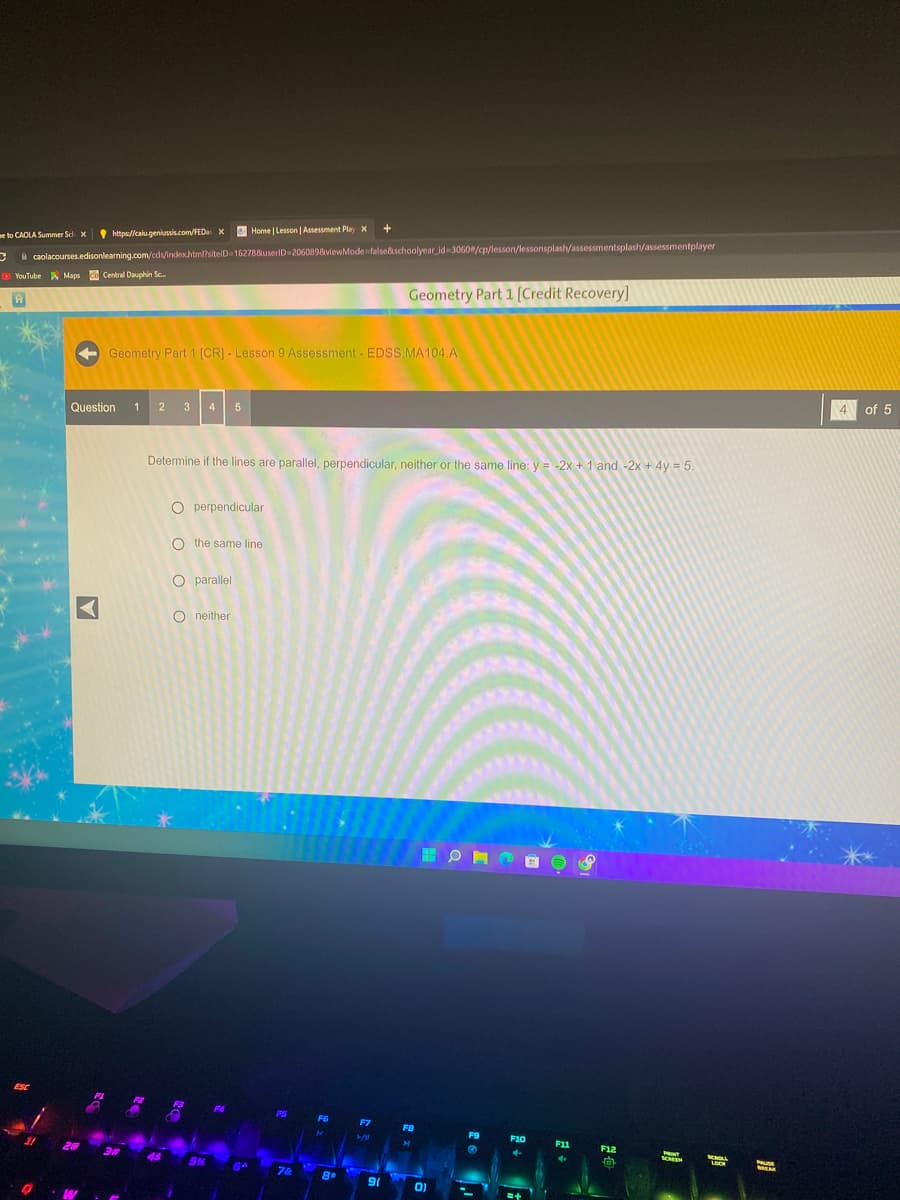 me to CAOLA Summer Sch X
Home | Lesson | Assessment Play X
caolacourses.edisonlearning.com/cds/index.html?siteID=162788userID=206089&viewMode=false&schoolyear_id=30600/cp/lesson/lessonsplash/assessmentsplash/assessmentplayer
ESC
YouTube Maps Cb Central Dauphin Sc...
21
https://calu.geniussis.com/FED X
A
Question 1 2 3 4 5
Geometry Part 1 [CR] - Lesson 9 Assessment - EDSS.MA104.A
45
Determine if the lines are parallel, perpendicular, neither or the same line: y = -2x + 1 and -2x + 4y = 5.
O perpendicular
O the same line
O parallel
Oneither
5%
F4
BA
P5
7&
.
F6
K
+
8.
F7
>/!\
Geometry Part 1 [Credit Recovery]
90
FB
H
0)
F9
G
F10
E
F11
4
F12
fa
SCREEN
MENOLL
LOCK
PAUSE
4 of 5