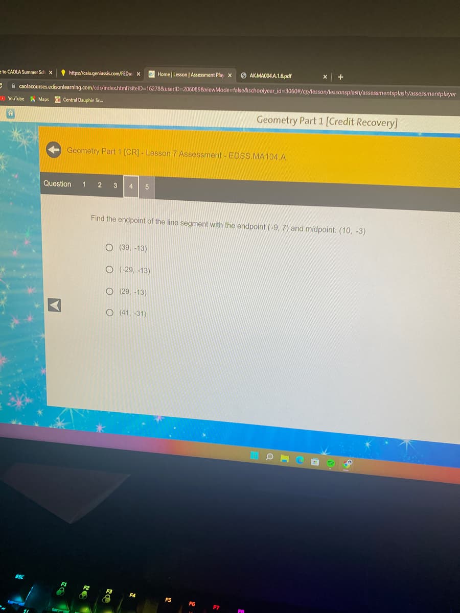 e to CAOLA Summer Sch X
C
https://caiu.geniussis.com/FEDas X
YouTube Maps Cb Central Dauphin Sc...
3
caolacourses.edisonlearning.com/cds/index.html?sitelD=16278&userID=206089&viewMode=false&schoolyear_id=3060#/cp/lesson/lessonsplash/assessmentsplash/assessmentplayer
Question 1 2 3 4 5
A
Geometry Part 1 [CR] - Lesson 7 Assessment - EDSS.MA104.A
O (39, -13)
O(-29, -13)
O (29, -13)
Find the endpoint of the line segment with the endpoint (-9, 7) and midpoint: (10, -3)
O (41, -31)
Home | Lesson | Assessment Play X
F3
f
F4
AK.MA004.A.1.6.pdf
F5
F6
F7
+
Geometry Part 1 [Credit Recovery]
O
O