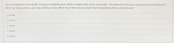 You are interested in buying ABC Company's preferred stock, which is traded at $55.14 per share today. This preferred stock pays a perpetual annual dividend of
$4,67 per share and has a par value of $22 per share. What rate of return do you expect from the purchase of this preferred stock?
O 8.43%
O 8.47%
O 8.50%
8.36%
O 8.39%