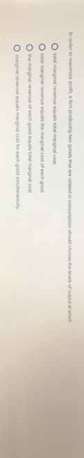 In order to maximize profit, a firm producing two goods that are related in consumption should choose the levels of output at which
O total marginal revenue equals total marginal cost
O total marginal revenue equals the marginal cost of each good
O the marginal revenue of each good equals total marginal cost
marginal revenue equals marginal cost for each good simultaneously