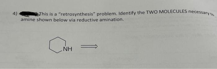 4)
This is a "retrosynthesis" problem. Identify the TWO MOLECULES necessary to
amine shown below via reductive amination.
a
NH