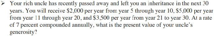 Your rich uncle has recently passed away and left you an inheritance in the next 30
years. You will receive $2,000 per year from year 5 through year 10, $5,000 per year
from year 11 through year 20, and $3,500 per year from year 21 to year 30. At a rate
of 7 percent compounded annually, what is the present value of your uncle's
generosity?
