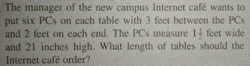 The manager of the new campus Internet café wants to
put six PCs on each table with 3 feet between the PCs
and 2 feet on each end. The PCs measure 1 feet wide
and 21 inches high. What length of tables should the
Internet café order?
