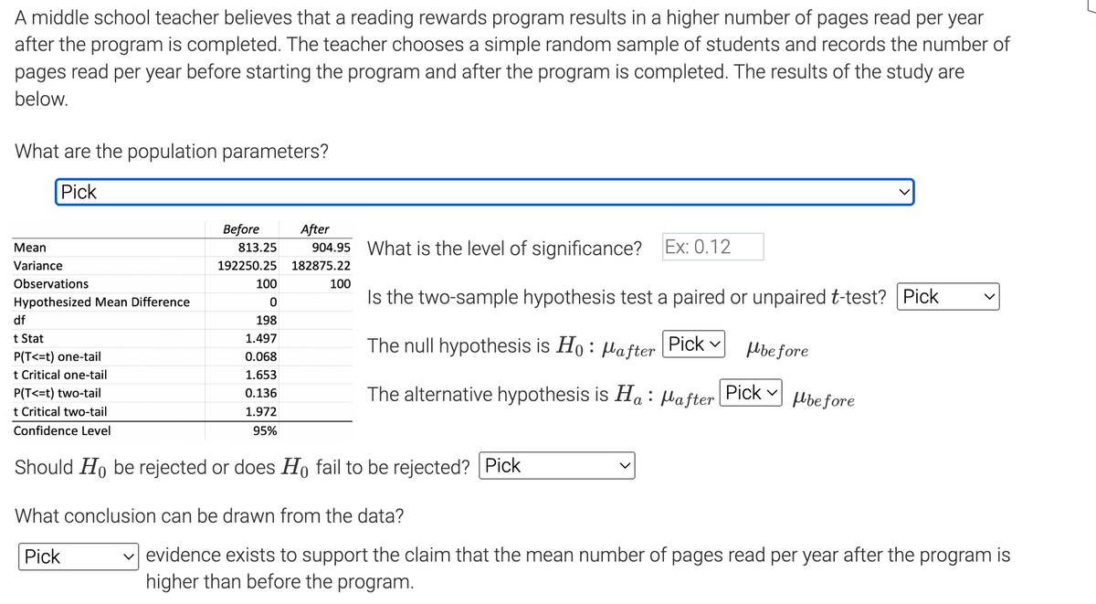 A middle school teacher believes that a reading rewards program results in a higher number of pages read per year
after the program is completed. The teacher chooses a simple random sample of students and records the number of
pages read per year before starting the program and after the program is completed. The results of the study are
below.
What are the population parameters?
Pick
Mean
Variance
Observations
Hypothesized Mean Difference
df
t Stat
P(T<=t) one-tail
t Critical one-tail
P(T<=t) two-tail
t Critical two-tail
Confidence Level
Before
813.25
192250.25 182875.22
100
100
0
198
1.497
0.068
1.653
0.136
1.972
95%
After
904.95 What is the level of significance? Ex: 0.12
Is the two-sample hypothesis test a paired or unpaired t-test? Pick
The null hypothesis is Ho: after Pick
The alternative hypothesis is Ha : Mafter Pick
Should Ho be rejected or does Ho fail to be rejected? Pick
What conclusion can be drawn from the data?
Pick
Mbefore
before
✓evidence exists to support the claim that the mean number of pages read per year after the program is
higher than before the program.