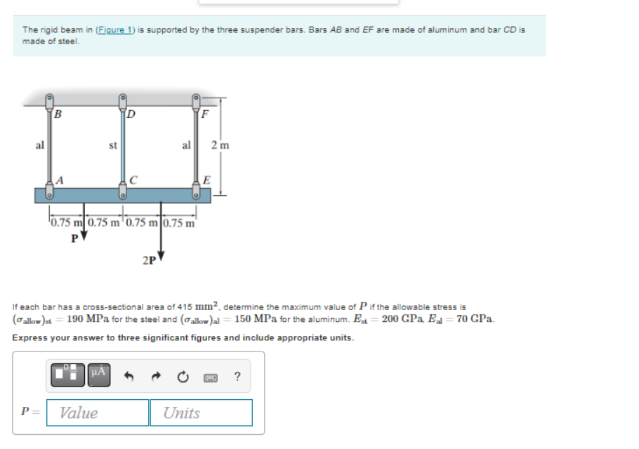 The rigid beam in (Figure 1) is supported by the three suspender bars. Bars AB and EF are made of aluminum and bar CD is
made of steel.
al
B
st
μA
D
0.75 m 0.75 m 0.75 m 0.75 m
PV
P= Value
al
2P
F
If each bar has a cross-sectional area of 415 mm², determine the maximum value of P if the allowable stress is
(allow)st = 190 MPa for the steel and (allow)al = 150 MPa for the aluminum. Est = 200 GPa El = 70 GPa.
Express your answer to three significant figures and include appropriate units.
Units
2 m
E
?