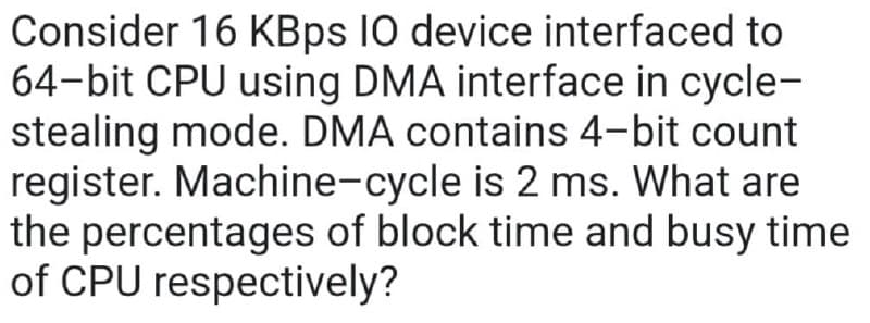 Consider 16 KBps 10 device interfaced to
64-bit CPU using DMA interface in cycle-
stealing mode. DMA contains 4-bit count
register. Machine-cycle is 2 ms. What are
the percentages of block time and busy time
of CPU respectively?