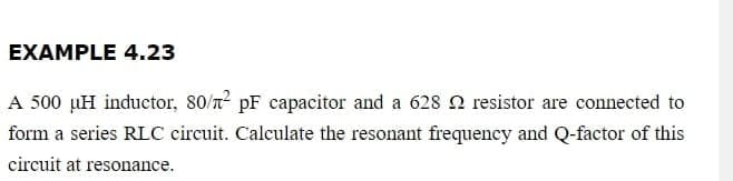 EXAMPLE 4.23
A 500 µH inductor, 80/² pF capacitor and a 628 2 resistor are connected to
form a series RLC circuit. Calculate the resonant frequency and Q-factor of this
circuit at resonance.