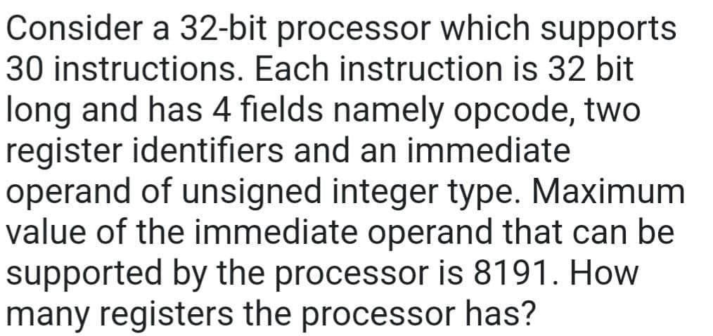 Consider a 32-bit processor which supports
30 instructions. Each instruction is 32 bit
long and has 4 fields namely opcode, two
register identifiers and an immediate
operand of unsigned integer type. Maximum
value of the immediate operand that can be
supported by the processor is 8191. How
many registers the processor has?