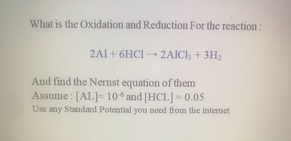 What is the Oxidation and Reduction For the reaction:
2Al+ 6HC1 2AIC13 + 3H2
And find the Nernst equation of them
Assume : [AL]= 10-6 and [HCL]= 0.05
Use any Standard Potential you need from the internet
