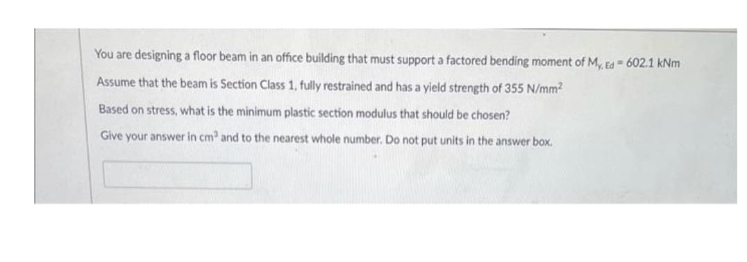 You are designing a floor beam in an office building that must support a factored bending moment of M, Ed = 602.1 kNm
Assume that the beam is Section Class 1, fully restrained and has a yield strength of 355 N/mm2
Based on stress, what is the minimum plastic section modulus that should be chosen?
Give your answer in cm and to the nearest whole number. Do not put units in the answer box.
