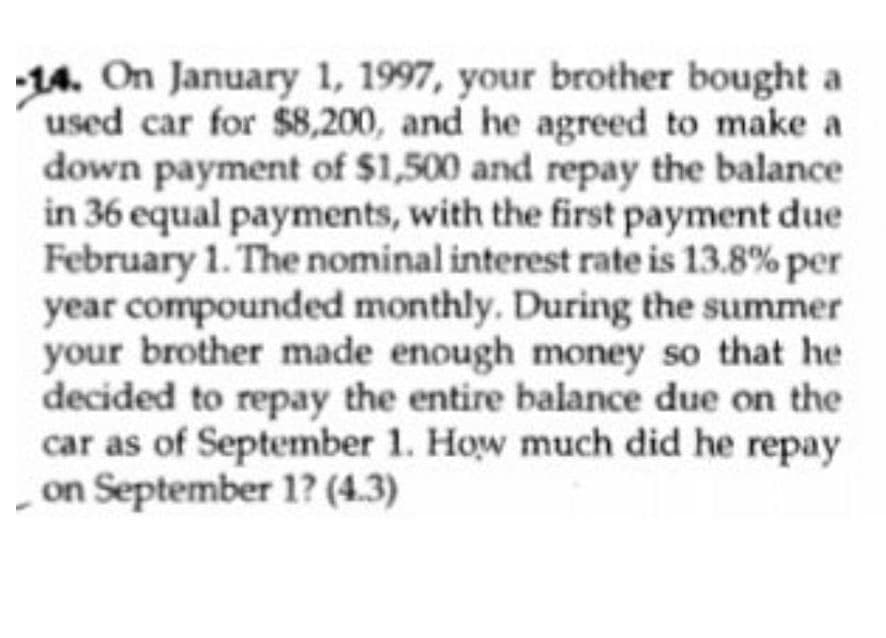 14. On January 1, 1997, your brother bought a
used car for $8,200, and he agreed to make a
down payment of $1,500 and repay the balance
in 36 equal payments, with the first payment due
February 1. The nominal interest rate is 13.8% per
year compounded monthly. During the summer
your brother made enough money so that he
decided to repay the entire balance due on the
car as of September 1. How much did he repay
on September 1? (4.3)
