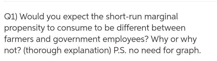 Q1) Would you expect the short-run marginal
propensity to consume to be different between
farmers and government employees? Why or why
not? (thorough explanation) P.S. no need for graph.
