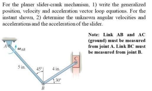 For the planer slider-crank mechanism, 1) write the generalized
position, velocity and acceleration vector loop equations. For the
instant shown, 2) determine the unknown angular velocities and
accelerations and the acceleration of the slider.
Note: Link AB and AC
(ground) must be measured
from joint A. Link BC must
be measured from joint B.
AB
5 in.
45°
4 in.
30
