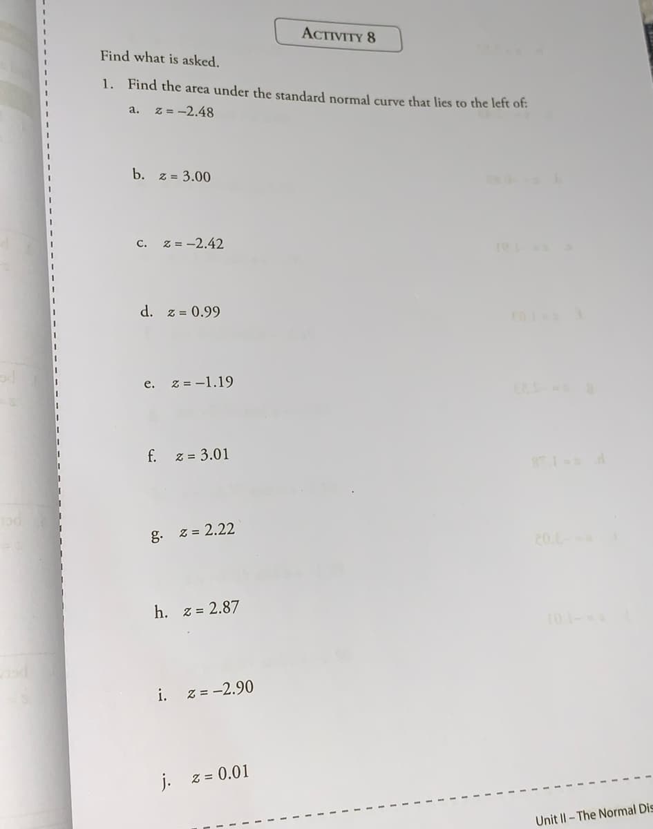 ACTIVITY 8
Find what is asked.
1. Find the area under the standard normal curve that lies to the left of:
a.
z = -2.48
b. z = 3.00
С.
z = -2.42
d. z = 0.99
е.
z = -1.19
f.
z = 3.01
8T 1 d
g. z = 2.22
20.L
h. z = 2.87
t0 1-
i.
Z = -2.90
j. z = 0.01
Unit Il- The Normal Dis
