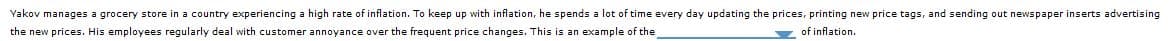 Yakov manages a grocery store in a country experiencing a high rate of inflation. To keep up with inflation, he spends a lot of time every day updating the prices, printing new price tags, and sending out newspaper inserts advertising
the ne prices. i employees regularly deal with ustome annoyance over the frequent price changes. hi s an example of the
of inflation.

